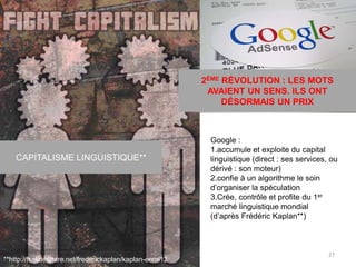 2ÈME RÉVOLUTION : LES MOTS
AVAIENT UN SENS. ILS ONT
DÉSORMAIS UN PRIX
CAPITALISME LINGUISTIQUE**
27
**http://fr.slideshare.net/frederickaplan/kaplan-enmi12
Google :
1.accumule et exploite du capital
linguistique (direct : ses services, ou
dérivé : son moteur)
2.confie à un algorithme le soin
d’organiser la spéculation
3.Crée, contrôle et profite du 1er
marché linguistique mondial
(d’après Frédéric Kaplan**)
 