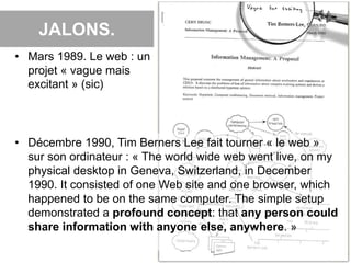 JALONS.
4
• Mars 1989. Le web : un
projet « vague mais
excitant » (sic)
• Décembre 1990, Tim Berners Lee fait tourner « le web »
sur son ordinateur : « The world wide web went live, on my
physical desktop in Geneva, Switzerland, in December
1990. It consisted of one Web site and one browser, which
happened to be on the same computer. The simple setup
demonstrated a profound concept: that any person could
share information with anyone else, anywhere. »
 