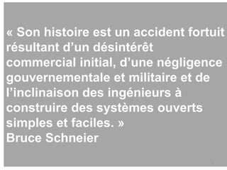 « Son histoire est un accident fortuit
résultant d’un désintérêt
commercial initial, d’une négligence
gouvernementale et militaire et de
l’inclinaison des ingénieurs à
construire des systèmes ouverts
simples et faciles. »
Bruce Schneier
5
 