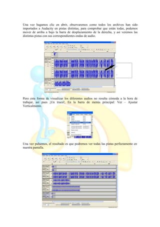 Una vez hagamos clic en abrir, observaremos como todos los archivos han sido
importados a Audacity en pistas distintas, para comprobar que están todas, podemos
mover de arriba a bajo la barra de desplazamiento de la derecha, y así veremos las
distintas pistas con sus correspondientes ondas de audio.
Pero esta forma de visualizar los diferentes audios no resulta cómoda a la hora de
trabajar, así pues ¡Un truco!, En la barra de menús principal: Ver – Ajustar
Verticalmente.
Una vez pulsemos, el resultado es que podremos ver todas las pistas perfectamente en
nuestra pantalla.
 