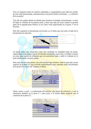 Una vez tengamos todos los archivos ordenados, y asegurándonos que todas las casillas
de solo están desmarcadas, reproduzcamos el proyecto desde el principio…y ¡ disfruten
de la escucha.!
Tan sólo nos queda ultimar un detalle para terminar el montaje correctamente, se trata
de bajar el volumen de la primera pista y hacer que deje de sonar cuando la primera
parte de la segunda pista finalice, es así como viene especificado en el guión. Y así lo
haremos.
Para ello usaremos la herramienta envolvente, es el botón que esta justo al lado de la
herramienta de selección.
Al pulsar sobre ella, observarás como han cambiado de tonalidad todas las pistas.
Apareciendo unas franjas nuevas de distintas tonalidades, pues bien, el trabajo consiste
en crear unos puntos de referencia que nos permitirán bajar y subir el volumen de la
pista seleccionada a nuestro antojo.
Para crear uno de estos puntos, tan solo tenemos que situarnos sobre la guía más oscura
superior de la pista nº1 que coincida temporalmente unos segundos antes del principio
de la pista nº2 y hacer clic. Veamos el dibujo.
Ahora vamos a crear , a continuación del anterior, otro punto de referencia, y este lo
situaremos también en la pista nº 1 pero justo a la misma altura temporal que el
comienzo de la pista nº2.
 