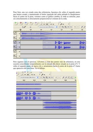 Pues bien, una vez creado estas dos referencias, hacemos clic sobre el segundo punto
que hemos creado y manteniendo el botón izquierdo del ratón pulsado lo desplazamos
hacia el centro de la pista, veremos como el gráfico cambia, la onda se estrecha, pues
ese estrechamiento es directamente proporcional al volumen de la onda.
Pero sigamos con el ejercicio, volvemos a crear dos puntos más de referencia, en esta
ocasión coincidiendo temporalmente con la entrada del efecto situado en la pista nº3. Y
sobre el segundo punto de nuevo clic y arrastramos hacia el centro de la pista nº1 hasta
que aparezca sólo una línea. Ver el dibujo.
 