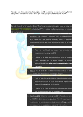 No dejes que el mundo del audio que pase por! El podcasting es una manera muy barata
de ayudar a correr la voz acerca de lo que haces y lo que usted ofrece al mundo.
Lo más cómodo es la creación de un blog; los principales sitios para crear un blog son
BLOGGER Y WORDPRESS. ¿Cuál elegir? Voy a indicar cual es mejor según mi opinión
(de peor a mejor).
1. WordPress.COM- (diferente a wordpress.ORG) Es una herramienta
muy simple con una interfaz bastante limpia y ordenada,
posibilidad de uso de html tanto en entradas como en la barra
lateral.
o Pros: La posibilidad de pasar tus entradas de
wordpress.com a wordpress.ORG
o Contras: El no poder editar tu plantilla si no es pagando
(ósea wordpress.org) ni añadir widgets ni plugins.
Además de NO poder AÑADIR NUESTRAS PLANTILLAS
CREADAS.
1. Blogger- Nos da bastantes posibilidades tanto escritura de html,
una interfaz mas desordenada, pero no por ello peor.
o Pros: La grandísima cantidad de posibilidades que tienes
sabiendo un mínimo de html, desde alterar las plantillas
predeterminadas a crear otras nuevas.
o Contras: Si no sabes de html solo podrás hacer lo básico
que es incluso menos que en wordpress.com
1. WordPress.ORG- (diferente a wordpress.COM) Necesitamos tener
un HOSTING (sitio donde se guardara TODO lo que haya en
nuestra web) ya que no es como wordpress.com o Blogger que los
mismos señores de estos sitios te guardan la información.
 