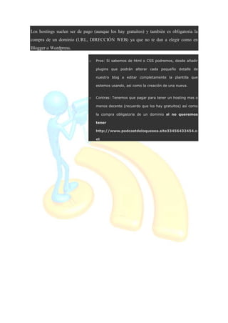 Los hostings suelen ser de pago (aunque los hay gratuitos) y también es obligatoria la
compra de un dominio (URL, DIRECCIÓN WEB) ya que no te dan a elegir como en
Blogger o Wordpress.
o Pros: Si sabemos de html o CSS podremos, desde añadir
plugins que podrán alterar cada pequeño detalle de
nuestro blog a editar completamente la plantilla que
estemos usando, asi como la creación de una nueva.
o Contras: Tenemos que pagar para tener un hosting mas o
menos decente (recuerdo que los hay gratuitos) así como
la compra obligatoria de un dominio si no queremos
tener
http://www.podcastdeloquesea.site33456432454.n
et
 