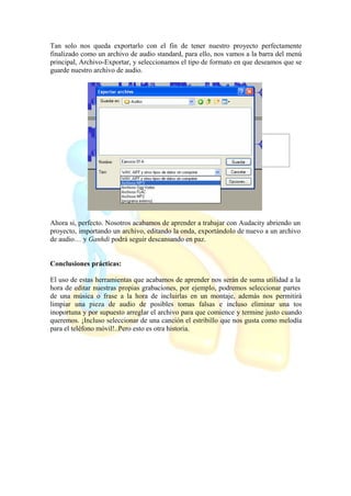 Tan solo nos queda exportarlo con el fin de tener nuestro proyecto perfectamente
finalizado como un archivo de audio standard, para ello, nos vamos a la barra del menú
principal, Archivo-Exportar, y seleccionamos el tipo de formato en que deseamos que se
guarde nuestro archivo de audio.
Ahora si, perfecto. Nosotros acabamos de aprender a trabajar con Audacity abriendo un
proyecto, importando un archivo, editando la onda, exportándolo de nuevo a un archivo
de audio… y Ganhdi podrá seguir descansando en paz.
Conclusiones prácticas:
El uso de estas herramientas que acabamos de aprender nos serán de suma utilidad a la
hora de editar nuestras propias grabaciones, por ejemplo, podremos seleccionar partes
de una música o frase a la hora de incluirlas en un montaje, además nos permitirá
limpiar una pieza de audio de posibles tomas falsas e incluso eliminar una tos
inoportuna y por supuesto arreglar el archivo para que comience y termine justo cuando
queremos. ¡Incluso seleccionar de una canción el estribillo que nos gusta como melodía
para el teléfono móvil!..Pero esto es otra historia.
 