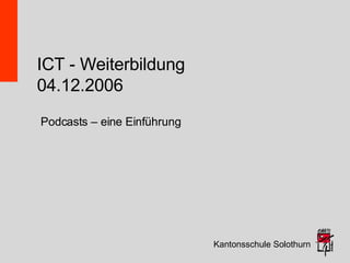 ICT - Weiterbildung 04.12.2006 Kantonsschule Solothurn Podcasts – eine Einführung 