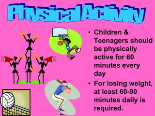 • Children &
  Teenagers should
  be physically
  active for 60
  minutes every
  day
• For losing weight,
  at least 60-90
  minutes daily is
  required.
 
