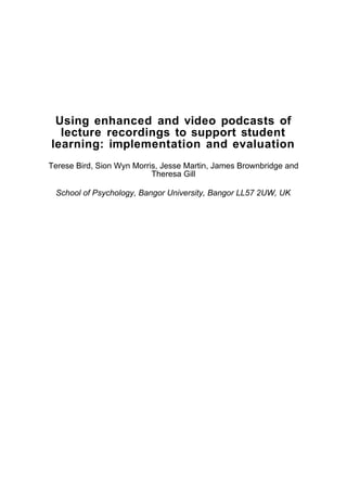 Using enhanced and video podcasts of
  lecture recordings to support student
learning: implementation and evaluation
Terese Bird, Sion Wyn Morris, Jesse Martin, James Brownbridge and
                           Theresa Gill

 School of Psychology, Bangor University, Bangor LL57 2UW, UK
 