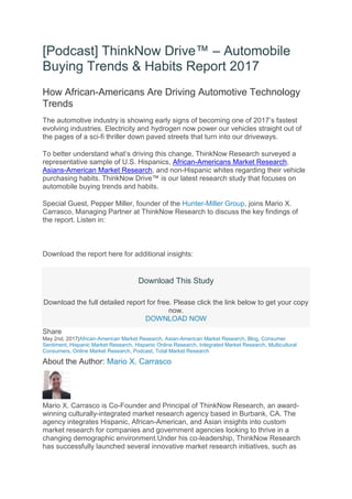 [Podcast] ThinkNow Drive™ – Automobile
Buying Trends & Habits Report 2017
How African-Americans Are Driving Automotive Technology
Trends
The automotive industry is showing early signs of becoming one of 2017’s fastest
evolving industries. Electricity and hydrogen now power our vehicles straight out of
the pages of a sci-fi thriller down paved streets that turn into our driveways.
To better understand what’s driving this change, ThinkNow Research surveyed a
representative sample of U.S. Hispanics, African-Americans Market Research,
Asians-American Market Research, and non-Hispanic whites regarding their vehicle
purchasing habits. ThinkNow Drive™ is our latest research study that focuses on
automobile buying trends and habits.
Special Guest, Pepper Miller, founder of the Hunter-Miller Group, joins Mario X.
Carrasco, Managing Partner at ThinkNow Research to discuss the key findings of
the report. Listen in:
Download the report here for additional insights:
Download This Study
Download the full detailed report for free. Please click the link below to get your copy
now.
DOWNLOAD NOW
Share
May 2nd, 2017|African-American Market Research, Asian-American Market Research, Blog, Consumer
Sentiment, Hispanic Market Research, Hispanic Online Research, Integrated Market Research, Multicultural
Consumers, Online Market Research, Podcast, Total Market Research
About the Author: Mario X. Carrasco
Mario X. Carrasco is Co-Founder and Principal of ThinkNow Research, an award-
winning culturally-integrated market research agency based in Burbank, CA. The
agency integrates Hispanic, African-American, and Asian insights into custom
market research for companies and government agencies looking to thrive in a
changing demographic environment.Under his co-leadership, ThinkNow Research
has successfully launched several innovative market research initiatives, such as
 
