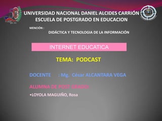 UNIVERSIDAD NACIONAL DANIEL ALCIDES CARRIÓN
    ESCUELA DE POSTGRADO EN EDUCACION
  MENCIÓN :
              DIDÁCTICA Y TECNOLOGIA DE LA INFORMACIÓN


              INTERNET EDUCATICA

                 TEMA: PODCAST

  DOCENTE         : Mg. César ALCANTARA VEGA

  ALUMNA DE POST GRADO:
  •LOYOLA MAGUIÑO, Rosa
 