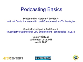 Podcasting Basics Presented by: Gordon F Snyder Jr National Center for Information and Communications Technologies Criminal Investigation Fall Summit Investigative Sciences for Law Enforcement Technologies (ISLET) Century College White Bear Lake, MN Nov 5, 2008 