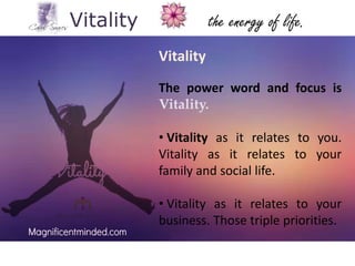 Vitality

the energy of life.
Vitality
The power word and focus is
Vitality.
• Vitality as it relates to you.
Vitality as it relates to your
family and social life.
• Vitality as it relates to your
business. Those triple priorities.

 