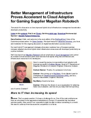 Page 1 of 8
Better Management of Infrastructure
Proves Accelerant to Cloud Adoption
for Gaming Supplier Magellan Robotech
Transcript of a discussion on how improved hybrid cloud infrastructure management accelerates
developer productivity.
Listen to the podcast. Find it on iTunes. Get the mobile app. Download the transcript.
Sponsor: Hewlett Packard Enterprise.
Dana Gardner: Hello, and welcome to the next edition of the BriefingsDirect Voice of the
Customer podcast series. I’m Dana Gardner, Principal Analyst at Interarbor Solutions, your host
and moderator for this ongoing discussion on digital transformation success stories.
Our next hybrid IT management strategies discussion explores how a European gaming
company adopted cloud and hybrid cloud infrastructure resources with developer productivity as
a prime motivator.
We’ll now learn how Magellan Robotech puts an emphasis on cloud management and control
as a means to best access hybrid cloud services that rapidly bring new architecture and
infrastructure resources to its developers.
Here to reveal the journey to responsible cloud adoption with
impressive payoffs is Graham Banner, Head of IT Operations at
Magellan Robotech in Liverpool, England. Welcome, Graham.
Graham Banner: Thanks, it’s a pleasure to be here.
Gardner: Also joining us is Raj Mistry, Go-to-Market Lead for
OneSphere at Hewlett Packard Enterprise (HPE), and he’s
based in Manchester, England. Welcome.
Raj Mistry: Good to be here.
Gardner: What are the drivers in your organization for attaining
faster cloud adoption, and how do you keep that from spinning
out of control, Graham?
More to IT than increasing its speed
Banner: That’s a great question. It’s been a challenge for us. One of the main problems we
have as a business is the aggressive marketplace in Europe. It’s essential that we deliver
services rapidly. Now some of our competitors might be able to deliver something in a month.
We need to undercut them because the competition is so fierce.
Banner
 