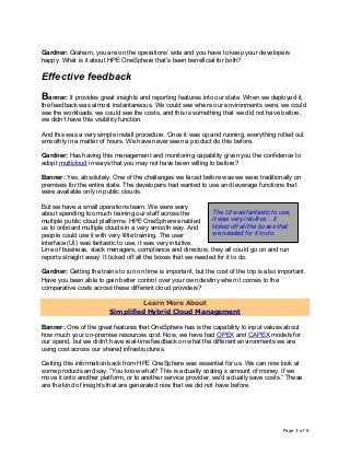 Page 3 of 8
Gardner: Graham, you are on the operations’ side and you have to keep your developers
happy. What is it about HPE OneSphere that’s been beneficial for both?
Effective feedback
Banner: It provides great insights and reporting features into our state. When we deployed it,
the feedback was almost instantaneous. We could see where our environments were, we could
see the workloads, we could see the costs, and this is something that we did not have before,
we didn’t have this visibility function.
And this was a very simple install procedure. Once it was up and running, everything rolled out
smoothly in a matter of hours. We have never seen a product do this before.
Gardner: Has having this management and monitoring capability given you the confidence to
adopt multicloud in ways that you may not have been willing to before?
Banner: Yes, absolutely. One of the challenges we faced before was we were traditionally on
premises for the entire state. The developers had wanted to use and leverage functions that
were available only in public clouds.
But we have a small operations team. We were wary
about spending too much training our staff across the
multiple public cloud platforms. HPE OneSphere enabled
us to onboard multiple clouds in a very smooth way. And
people could use it with very little training. The user
interface (UI) was fantastic to use, it was very intuitive.
Line of business, stack managers, compliance and directors, they all could go on and run
reports straight away. It ticked off all the boxes that we needed for it to do.
Gardner: Getting the trains to run on time is important, but the cost of the trip is also important.
Have you been able to gain better control over your own destiny when it comes to the
comparative costs across these different cloud providers?
Learn More About
Simplified Hybrid Cloud Management
Banner: One of the great features that OneSphere has is the capability to input values about
how much your on-premise resources cost. Now, we have had OPEX and CAPEX models for
our spend, but we didn’t have real-time feedback on what the different environments we are
using cost across our shared infrastructures.
Getting this information back from HPE OneSphere was essential for us. We can now look at
some products and say, “You know what? This is actually costing x amount of money. If we
move it onto another platform, or to another service provider, we’d actually save costs.” These
are the kind of insights that are generated now that we did not have before.
The UI was fantastic to use,
it was very intuitive… it
ticked off all the boxes that
we needed for it to do.
 