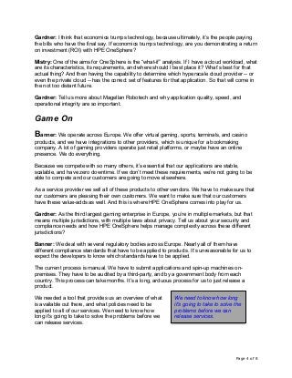 Page 4 of 8
Gardner: I think that economics trumps technology, because ultimately, it’s the people paying
the bills who have the final say. If economics trumps technology, are you demonstrating a return
on investment (ROI) with HPE OneSphere?
Mistry: One of the aims for OneSphere is the “what-if” analysis. If I have a cloud workload, what
are its characteristics, its requirements, and where should I best place it? What’s best for that
actual thing? And then having the capability to determine which hyperscale cloud provider -- or
even the private cloud -- has the correct set of features for that application. So that will come in
the not too distant future.
Gardner: Tell us more about Magellan Robotech and why application quality, speed, and
operational integrity are so important.
Game On
Banner: We operate across Europe. We offer virtual gaming, sports, terminals, and casino
products, and we have integrations to other providers, which is unique for a bookmaking
company. A lot of gaming providers operate just retail platforms, or maybe have an online
presence. We do everything.
Because we compete with so many others, it’s essential that our applications are stable,
scalable, and have zero downtime. If we don’t meet these requirements, we’re not going to be
able to compete and our customers are going to move elsewhere.
As a service provider we sell all of these products to other vendors. We have to make sure that
our customers are pleasing their own customers. We want to make sure that our customers
have these value-adds as well. And this is where HPE OneSphere comes into play for us.
Gardner: As the third largest gaming enterprise in Europe, you’re in multiple markets, but that
means multiple jurisdictions, with multiple laws about privacy. Tell us about your security and
compliance needs and how HPE OneSphere helps manage complexity across these different
jurisdictions?
Banner: We deal with several regulatory bodies across Europe. Nearly all of them have
different compliance standards that have to be applied to products. It’s unreasonable for us to
expect the developers to know which standards have to be applied.
The current process is manual. We have to submit applications and spin-up machines on-
premises. They have to be audited by a third-party, and by a government body from each
country. This process can take months. It’s a long, arduous process for us to just release a
product.
We needed a tool that provides us an overview of what
is available out there, and what policies need to be
applied to all of our services. We need to know how
long it’s going to take to solve the problems before we
can release services.
We need to know how long
it’s going to take to solve the
problems before we can
release services.
 