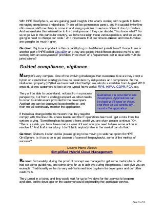 Page 5 of 8
With HPE OneSphere, we are gaining great insights into what’s coming with regards to better
managing compliance and policies. There will be governance panes, and the capability for line-
of-business staff members to come in and assign policies to various different cloud providers.
And we can take this information to the developers and they can decide, “You know what? For
us to go live in this particular country, we have to assign these various policies, and so we are
going to need to change our code.” And this means that our time-to-market and time-to-value
are going to be much higher.
Gardner: Raj, how important is this capability to go into different jurisdictions? I know there is
another part of HPE called Cloud28+ and they are getting into different discrete markets and
working with an ecosystem of providers. How much of a requirement is it to deal with multiple
jurisdictions?
Guided compliance, vigilance
Mistry: It’s very complex. One of the evolving challenges that customers face as they adopt a
hybrid or a multicloud strategy is how do I maintain my risk posture and compliance. So the
intellectual property (IP) that we have built into OneSphere, which is available from August 2018
onward, allows customers to look at the typical frameworks: FIPS, HIPAA, GDPR, FCA, etc.
They will be able to understand, not just from a process
perspective, but from a coding perspective, what needs
to occur. Guidelines are provided to the developers.
Applications can be deployed based on those, and
then we will continually monitor the application.
If there is a change in the framework that they need to
comply with, the line-of-business teams and the IT operations teams will get a note from the
system saying, “Something has happened here, and if you are okay, please continue.” Or,
“There is a risk, you have been made aware of it and now you need to take some action to
resolve it.” And that’s really key. I don’t think anybody else in the market can do that.
Gardner: Graham, it sounds like you are going to be moving to wider adoption for HPE
OneSphere. Is it too soon to get a sense of some of the paybacks, some of the metrics of
success?
Learn More About
Simplified Hybrid Cloud Management
Banner: Fortunately, during the proof of concept we managed to get some metrics back. We
had set some guidelines, and some aims for us to achieve during this process. I can give you an
example. Traditionally we had a very old-fashioned ticket system for developers and our other
customers.
They turned in a ticket, and they could wait for up to five days for that service to become
available, so the developer or the customer could begin using that particular service.
Guidelines are provided to the
developers. Applications can
be deployed based on those,
and then we will continually
monitor the application.
 