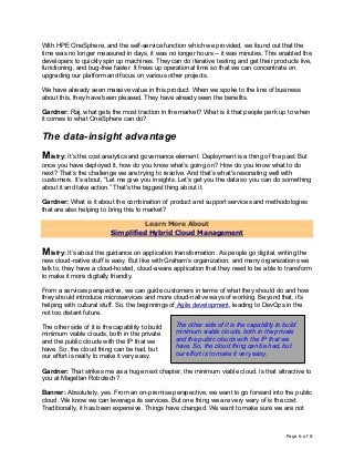 Page 6 of 8
With HPE OneSphere, and the self-service function which we provided, we found out that the
time was no longer measured in days, it was no longer hours -- it was minutes. This enabled the
developers to quickly spin up machines. They can do iterative testing and get their products live,
functioning, and bug-free faster. It frees up operational time so that we can concentrate on
upgrading our platform and focus on various other projects.
We have already seen massive value in this product. When we spoke to the line of business
about this, they have been pleased. They have already seen the benefits.
Gardner: Raj, what gets the most traction in the market? What is it that people perk up to when
it comes to what OneSphere can do?
The data-insight advantage
Mistry: It’s the cost analytics and governance element. Deployment is a thing of the past. But
once you have deployed it, how do you know what’s going on? How do you know what to do
next? That’s the challenge we are trying to resolve. And that’s what's resonating well with
customers. It’s about, “Let me give you insights. Let’s get you the data so you can do something
about it and take action.” That's the biggest thing about it.
Gardner: What is it about the combination of product and support services and methodologies
that are also helping to bring this to market?
Learn More About
Simplified Hybrid Cloud Management
Mistry: It’s about the guidance on application transformation. As people go digital, writing the
new cloud-native stuff is easy. But like with Graham’s organization, and many organizations we
talk to, they have a cloud-hosted, cloud-aware application that they need to be able to transform
to make it more digitally friendly.
From a services perspective, we can guide customers in terms of what they should do and how
they should introduce microservices and more cloud-native ways of working. Beyond that, it's
helping with cultural stuff. So, the beginnings of Agile development, leading to DevOps in the
not too distant future.
The other side of it is the capability to build
minimum viable clouds, both in the private
and the public clouds with the IP that we
have. So, the cloud thing can be had, but
our effort is really to make it very easy.
Gardner: That strikes me as a huge next chapter, the minimum viable cloud. Is that attractive to
you at Magellan Robotech?
Banner: Absolutely, yes. From an on-premise perspective, we want to go forward into the public
cloud. We know we can leverage its services. But one thing we are very wary of is the cost.
Traditionally, it has been expensive. Things have changed. We want to make sure we are not
The other side of it is the capability to build
minimum viable clouds, both in the private
and the public clouds with the IP that we
have. So, the cloud thing can be had, but
our effort is to make it very easy.
 