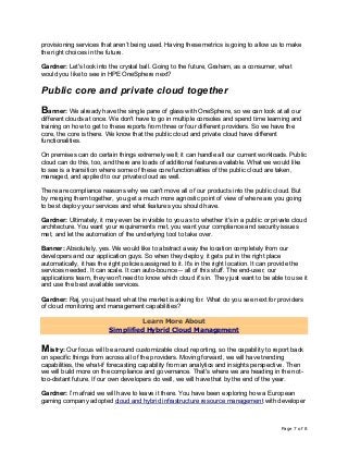 Page 7 of 8
provisioning services that aren’t being used. Having these metrics is going to allow us to make
the right choices in the future.
Gardner: Let's look into the crystal ball. Going to the future, Graham, as a consumer, what
would you like to see in HPE OneSphere next?
Public core and private cloud together
Banner: We already have the single pane of glass with OneSphere, so we can look at all our
different clouds at once. We don't have to go in multiple consoles and spend time learning and
training on how to get to these reports from three or four different providers. So we have the
core, the core is there. We know that the public cloud and private cloud have different
functionalities.
On premises can do certain things extremely well; it can handle all our current workloads. Public
cloud can do this, too, and there are loads of additional features available. What we would like
to see is a transition where some of these core functionalities of the public cloud are taken,
managed, and applied to our private cloud as well.
There are compliance reasons why we can't move all of our products into the public cloud. But
by merging them together, you get a much more agnostic point of view of where are you going
to best deploy your services and what features you should have.
Gardner: Ultimately, it may even be invisible to you as to whether it's in a public or private cloud
architecture. You want your requirements met, you want your compliance and security issues
met, and let the automation of the underlying tool to take over.
Banner: Absolutely, yes. We would like to abstract away the location completely from our
developers and our application guys. So when they deploy, it gets put in the right place
automatically, it has the right policies assigned to it. It's in the right location. It can provide the
services needed. It can scale. It can auto-bounce -- all of this stuff. The end-user, our
applications team, they won't need to know which cloud it's in. They just want to be able to use it
and use the best available services.
Gardner: Raj, you just heard what the market is asking for. What do you see next for providers
of cloud monitoring and management capabilities?
Learn More About
Simplified Hybrid Cloud Management
Mistry: Our focus will be around customizable cloud reporting, so the capability to report back
on specific things from across all of the providers. Moving forward, we will have trending
capabilities, the what-if forecasting capability from an analytics and insights perspective. Then
we will build more on the compliance and governance. That's where we are heading in the not-
too-distant future. If our own developers do well, we will have that by the end of the year.
Gardner: I’m afraid we will have to leave it there. You have been exploring how a European
gaming company adopted cloud and hybrid infrastructure resource management with developer
 