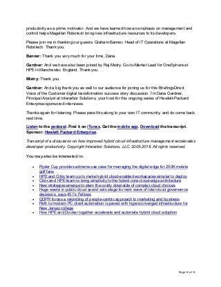 Page 8 of 8
productivity as a prime motivator. And we have learned how an emphasis on management and
control helps Magellan Robotech bring new infrastructure resources to its developers.
Please join me in thanking our guests, Graham Banner, Head of IT Operations at Magellan
Robotech. Thank you.
Banner: Thank you very much for your time, Dana.
Gardner: And we have also been joined by Raj Mistry, Go-to-Market Lead for OneSphere at
HPE in Manchester, England. Thank you.
Mistry: Thank you.
Gardner: And a big thank you as well to our audience for joining us for this BriefingsDirect
Voice of the Customer digital transformation success story discussion. I’m Dana Gardner,
Principal Analyst at Interarbor Solutions, your host for this ongoing series of Hewlett-Packard
Enterprise-sponsored interviews.
Thanks again for listening. Please pass this along to your own IT community, and do come back
next time.
Listen to the podcast. Find it on iTunes. Get the mobile app. Download the transcript.
Sponsor: Hewlett Packard Enterprise.
Transcript of a discussion on how improved hybrid cloud infrastructure management accelerates
developer productivity. Copyright Interarbor Solutions, LLC, 2005-2018. All rights reserved.
You may also be interested in:
• Ryder Cup provides extreme use case for managing the digital edge for 250K mobile
golf fans
• HPE and Citrix team up to make hybrid cloud-enabled workspaces simpler to deploy
• Citrix and HPE team to bring simplicity to the hybrid core-cloud-edge architecture
• New strategies emerge to stem the costly downside of complex cloud choices
• Huge waste in public cloud spend sets stage for next wave of total cloud governance
decisions, says 451’s Fellows
• GDPR forces a rekindling of people-centric approach to marketing and business
• Path to modern PC client automation is paved with hyperconverged infrastructure for
New Jersey college
• How HPE and Docker together accelerate and automate hybrid cloud adoption
 