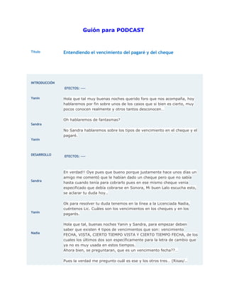 Guión para PODCAST

Título

Entendiendo el vencimiento del pagaré y del cheque

INTRODUCCIÓN
EFECTOS: ---Yanin

Hola que tal muy buenas noches querido foro que nos acompaña, hoy
hablaremos por fin sobre unos de los casos que si bien es cierto, muy
pocos conocen realmente y otros tantos desconocen…
Oh hablaremos de fantasmas?

Sandra

Yanin

DESARROLLO

Sandra

Yanin

Nadia

No Sandra hablaremos sobre los tipos de vencimiento en el cheque y el
pagaré.

EFECTOS: ----

En verdad!! Oye pues que bueno porque justamente hace unos días un
amigo me comentó que le habían dado un cheque pero que no sabía
hasta cuando tenía para cobrarlo pues en ese mismo cheque venia
especificado que debía cobrarse en Sonora, Mi buen Lalo escucha esto,
se aclarar tu duda hoy..
Ok para resolver tu duda tenemos en la línea a la Licenciada Nadia,
cuéntenos Lic. Cuáles son los vencimientos en los cheques y en los
pagarés.
Hola que tal, buenas noches Yanin y Sandra, para empezar deben
saber que existen 4 tipos de vencimientos que son: vencimiento
FECHA, VISTA, CIERTO TIEMPO VISTA Y CIERTO TIEMPO FECHA, de los
cuales los últimos dos son específicamente para la letra de cambio que
ya no es muy usada en estos tiempos.
Ahora bien, se preguntaran, que es un vencimiento fecha??…
Pues la verdad me pregunto cuál es ese y los otros tres… (Risas/..

 