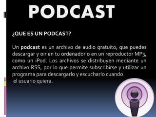 ¿QUE ES UN PODCAST?
Un podcast es un archivo de audio gratuito, que puedes
descargar y oir en tu ordenador o en un reproductor MP3,
como un iPod. Los archivos se distribuyen mediante un
archivo RSS, por lo que permite subscribirse y utilizar un
programa para descargarlo y escucharlo cuando
el usuario quiera.
 