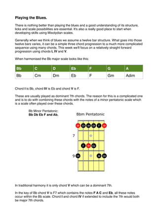 Playing the Blues.
There is nothing better than playing the blues and a good understanding of its structure,
licks and scale possibilities are essential. It's also a really good place to start when
developing skills using Mixolydian scales.
Generally when we think of blues we assume a twelve bar structure. What goes into those
twelve bars varies, it can be a simple three chord progression to a much more complicated
sequence using many chords. This week we'll focus on a relatively straight forward
progression using chords I, IV and V.
When harmonised the Bb major scale looks like this:
Bb C D Eb F G A
Bb Cm Dm Eb F Gm Adim
Chord I is Bb, chord IV is Eb and chord V is F.
These are usually played as dominant 7th chords. The reason for this is a complicated one
and is to do with combining these chords with the notes of a minor pentatonic scale which
is a scale often played over these chords.
Bb Minor Pentatonic:
Bb Db Eb F and Ab.
In traditional harmony it is only chord V which can be a dominant 7th.
In the key of Bb chord V is F7 which contains the notes F A C and Eb, all these notes
occur within the Bb scale. Chord I and chord IV if extended to include the 7th would both
be major 7th chords.
 
