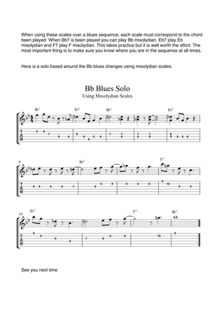 When using these scales over a blues sequence, each scale must correspond to the chord
been played. When Bb7 is been played you can play Bb mixolydian, Eb7 play Eb
mixolydian and F7 play F mixolydian. This takes practice but it is well worth the effort. The
most important thing is to make sure you know where you are in the sequence at all times.
Here is a solo based around the Bb blues changes using mixolydian scales.
See you next time
 