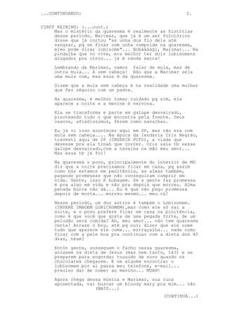 ...CONTINUANDO:                                         2.


CINDY REINING: (...cont.)
     Mas o mistério da quaresma é realmente as histórias
     desse período. Marimar, que já é um ser folclórico
     disse que já cortou "as unha dos fio dela até
     sangrar, pq se ficar com unha comprida na quaresma,
     eles pode virar lobisome"... Bobáááági, Marimar... Na
     pindaíba que vc vive, era melhor ter dois lobisomens
     alugados pra circo... já é renda extra!
     Lembrando da Marimar, vamos falar de mula, mas de
     outra mula... A sem cabeça! Não que a Marimar seja
     uma mula com, mas essa é da quaresma.
     Dizem que a mula sem cabeça é na realidade uma mulher
     que fez zéguizo com um padre.

     Na quaresma, é melhor tomar cuidado pq sim, ela
     aparece a noite e a menine é nervosa.
     Ela se transforma e parte em galope desvairado,
     pisoteando tudo o que encontra pela frente. Seus
     cascos, afiadíssimos, ferem como navalhas.

     Eu já vi isso acontecer aqui em SP, mas não era com
     mula sem cabeça.... Na época da lendária Cris Negrão,
     travesti aqui de SP (INSERIR FOTO), a viada que
     devesse pra ela tinah que correr. Cris saía tb nesse
     galope desvairado,com a navalha na mão meu amor...
     Mas essa tb já foi!
     Na quaresma o povo, principalmente do interior de MG
     diz que a noite precisamos ficar em casa, pq assim
     como nós estamos em penitência, as almas também,
     pagando promessas que não conseguiram cumprir em
     vida. Gente, isso é bobagem. Se a gente faz promessa
     é pra algo em vida e não pra depois que morreu. Alma
     penada burra não dá... Eu é que não pago promessa
     depois de morta... morreu mesmo... meu cú!

     Nesse período, um dos astros é também o Lobisomem.
     (INSERE IMAGEM LOBICHOMEM),mas como ele só sai a
     noite, e o povo prefere ficar em casa na pinitência,
     como é que você que gosta de uma pegada forte, de um
     peludão será comida? Ah, meu amor... não tem quaresma
     certa! Arrase o boy, até pq ouvi dizer que ele come
     tudo que aparece ele come... estraçalha... nada como
     ficar com a pele boa pra continuar com a dieta dos 40
     dias, néam?
     Entón gente, sosseguem o facho nessa quaresma,
     arrasem na dieta de Jesus (mas nem tanto, tá?) e se
     preparem para engordar tuuuudo de novo quando os
     chocolates chegarem. E se alguém encontrar o
     lobisomem por aí passa meu telefone, e-mail...
     preciso dar de comer ao menino... MUAH!
     Agora chega dessa música e Marimar, sua cuca
     aposentada, vai buscar um bloody mary pra mim... não
                    (MAIS...)
                                             (CONTINUA...)
 