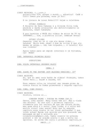 ...CONTINUANDO:                                         4.


CINDY REINING: (...cont.)
     pulseirinha VIP, gongar o mundo... adiantou?     Cadê a
     Clô?? Vamos pra próxima, essa já foi!

     E os jornais de nosso Brésil??? vejam a coletânea
          (VÍDEO JORNAIS)
     A Bocarra da Zeca Camargo e a Zileide Silva toda
     perdida e dando alteración são definitivamente os
     melhores, néam? hahahaha

     E pra terminar a MUSA dos vídeos de micos da TV na
     INTERNET... sim, a pioneira Lílian. Lembram dessa?
          (VÍDEO LÍLIAN)
     Geeente, como eu já ri com ela desse vídeo...
     hahahah Muito bom, néam? O bom da Lílian é que ela
     mesma se gonga... não tem culpados... é talento! Bjo
     sua lindona!
     Agora vamos para um rápido intervalo e já voltamos,
     tá? MUAH!
SOM: INTERVALO PRIMEIRO BLOCO
          (VERIFICAR)
SOM: VOLTA INTERVALO SEGUNDO BLOCO

                         CENA: 3
SOM: SLAVE TO THE RHYTHM [HOT BLOODED VERSION]- 30”
CINDY REINING:
     Ai, que eu amei essa bafão de vídeos! Produção, vamos
     fazer mais... façam a caçada, tá?
     Essa semana rolou na internet uma imagem promo da
     novela Poeira na Pomba promovendo o segundo capítulo

SOM: COMO, COMO POSSO?
CINDY REINING:
     Diretor, coloca aí...
          (IMAGEM PROMO - POEIRA NA POMBA CAP.2)
     Gente, como assim? Mary Conna vem aí? Mas a viada
     não morreu? Eu até ouvi o primeiro capítulo
     novamente pra ter certeza de que não estava doida,
     mas quem está é o autor. Suas linda, é a volta dos
     mortos vivos? como assim? Acho que no segundo
     capítulo essa novela já vai virar palhaçada! O que
     vocês acham? Mande sua opinião pra mim gravando uma
     mensagem em mp3 e enviando pra
     cindyreining@gmail.com. Vamos inserir no próximo
     podcast e ver se alguém acerta o que a morta vai
     aprontar. Se ainda não ouviu o primeiro capítulo,já
                    (MAIS...)
                                             (CONTINUA...)
 
