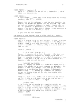 ...CONTINUANDO:                                      5.


CINDY REINING: (...cont.)
     sabe né? acessa o Só as bonita . podomatic . com e
     tire suas conclusões.

CINDY REINING:
     É isso gente... vamos ver o que acontecerá no segundo
     capítulo dia 27/03...MUAH.
     Esses dias me perguntaram se era eu quem escolhia as
     músicas de fundo que tocam aqui no podcast, pq tinha
     de tudo do brega ao clássico e tal... Gente não sou
     eu, é o pessoal da produção e o Gustavo. Se tem mau
     gosto, é só deles. Mas depois disso fiquei pensando e
     vamos criar mais um bloco por aqui.

     O QUE ROLA NO SEU IPOD???
SOM:SLAVE TO THE RHYTHM [HOT BLOODED VERSION]- INTEIRA
CINDY REINING:
     Gente, é muita coisa no meu ipod... Pra vcs terem uma
     idéia, ele tem 120gb de capacidade e falta 19gb pra
     acabar! kkkk e olha que nem coloco foto, pq acho isso
     suuuper demodê! é só música, clip e claro o podcast
     das bunita!
     Diretor, vamos lá?

          (CLIP - DON’T ASK ME WHY)
     Gente, eu queria ser a Annie Lennox... ela tem cara
     de nem confiança e quando deu bafão entre ela e o
     boy, ela seguiu carreira solo e ele? ah meu amor, nem
     sei... Essa música é um luxo e o carón branco dela
     fashion.. ela não sai de moda!
          (BALANÇO DAS HORAS)
     Virginie, mesmo com essa cara sofrida e esse cabelo
     horroroso, ainda faz a nossa cabeça nas pistas... De
     formatura até festa trash (tudo bem que eu acho
     formatura a verdadeira festa trash) é obrigatório
     tocar metrô... é o mesmo que contece com whisky a
     go-go, do Roupa Nova, só que não tem aquela vibe
     cafona deles!
     Virginie, sua linda, sofri com a abertura do remake
     de tititi com a Rita Lee, acho a versión do metrô
     milhoes de vezes melhor... um bjo!
          (COSMIC LOVE)
     O cd Lungs, da gostosura da Florence é ótimo do
     começo ao fim...Conforme declarações batidas, ela diz
     que canta como se tudo fosse acabar. Realmente as
     músicas vem do amago do útero fértil da menine... Amo
     e vale muitíssimo a pena você comprar o cd,
     táááá?! MUAH

          (BREAKOUT)
                       (MAIS...)
                                             (CONTINUA...)
 