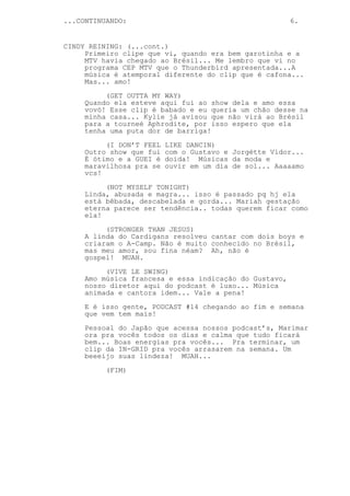 ...CONTINUANDO:                                         6.


CINDY REINING: (...cont.)
     Primeiro clipe que vi, quando era bem garotinha e a
     MTV havia chegado ao Brésil... Me lembro que vi no
     programa CEP MTV que o Thunderbird apresentada...A
     música é atemporal diferente do clip que é cafona...
     Mas... amo!
          (GET OUTTA MY WAY)
     Quando ela esteve aqui fui ao show dela e amo essa
     vovó! Esse clip é babado e eu queria um chão desse na
     minha casa... Kylie já avisou que não virá ao Brésil
     para a tourneé Aphrodite, por isso espero que ela
     tenha uma puta dor de barriga!
          (I DON’T FEEL   LIKE DANCIN)
     Outro show que fui   com o Gustavo e Jorgétte Vidor...
     É ótimo e a GUEI é   doida! Músicas da moda e
     maravilhosa pra se   ouvir em um dia de sol... Aaaaamo
     vcs!
          (NOT MYSELF TONIGHT)
     Linda, abusada e magra... isso é passado pq hj ela
     está bêbada, descabelada e gorda... Mariah gestação
     eterna parece ser tendência.. todas querem ficar como
     ela!
          (STRONGER THAN JESUS)
     A linda do Cardigans resolveu cantar com dois boys e
     criaram o A-Camp. Não é muito conhecido no Brésil,
     mas meu amor, sou fina néam? Ah, não é
     gospel! MUAH.
          (VIVE LE SWING)
     Amo música francesa e essa indicação do Gustavo,
     nosso diretor aqui do podcast é luxo... Música
     animada e cantora idem... Vale a pena!
     E é isso gente, PODCAST #14 chegando ao fim e semana
     que vem tem mais!

     Pessoal do Japão que acessa nossos podcast’s, Marimar
     ora pra vocês todos os dias e calma que tudo ficará
     bem... Boas energias pra vocês... Pra terminar, um
     clip da IN-GRID pra vocês arrasarem na semana. Um
     beeeijo suas lindeza! MUAH...
          (FIM)
 
