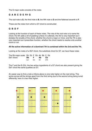 The G major scale consists of the notes

G A B C D E F# G

The root note is G, the third note is B, the ﬁfth note is D and the ﬂattened seventh is F.

These are the notes from which a G7 chord is constructed

G B D F

Looking at the function of each of these notes. The role of the root note is to name the
chord, the 5th adds a bit of padding (unless it is altered), the 3rd is very important as it
dictates the tonality of the chord, whether the chord is major or minor, and the 7th is also
very important as it prescribes function, whether the chord needs to resolve onto another
chord or not.

All the active information of a dominant 7th is contained within the 3rd and the 7th.

Looking at the notes of a Db7 chord, the substitute chord for G7, we have these notes

The Db major scale: Db Eb F Gb Ab Bb C Db
Db7 chord:!         Db    F    Ab    Cb
!     !     !       root  3rd  5th   b7th



The F and the B (Cb), the two active ingredients of a G7 chord are also present giving the
Db7 chord the same qualities as G7.


An easier way to ﬁnd a note a tritone above is one note higher on the next string. This
works across all the strings apart from the third string due to the second string being tuned
differently, here it is two frets higher.
 