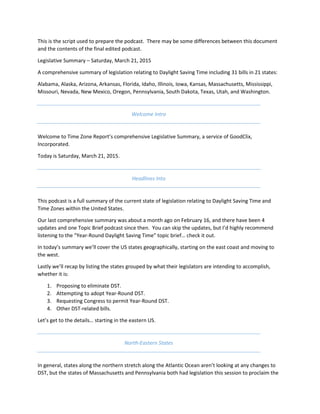 This is the script used to prepare the podcast. There may be some differences between this document
and the contents of the final edited podcast.
Legislative Summary – Saturday, March 21, 2015
A comprehensive summary of legislation relating to Daylight Saving Time including 31 bills in 21 states:
Alabama, Alaska, Arizona, Arkansas, Florida, Idaho, Illinois, Iowa, Kansas, Massachusetts, Mississippi,
Missouri, Nevada, New Mexico, Oregon, Pennsylvania, South Dakota, Texas, Utah, and Washington.
Welcome Intro
Welcome to Time Zone Report’s comprehensive Legislative Summary, a service of GoodClix,
Incorporated.
Today is Saturday, March 21, 2015.
Headlines Into
This podcast is a full summary of the current state of legislation relating to Daylight Saving Time and
Time Zones within the United States.
Our last comprehensive summary was about a month ago on February 16, and there have been 4
updates and one Topic Brief podcast since then. You can skip the updates, but I’d highly recommend
listening to the “Year-Round Daylight Saving Time” topic brief… check it out.
In today’s summary we’ll cover the US states geographically, starting on the east coast and moving to
the west.
Lastly we’ll recap by listing the states grouped by what their legislators are intending to accomplish,
whether it is:
1. Proposing to eliminate DST.
2. Attempting to adopt Year-Round DST.
3. Requesting Congress to permit Year-Round DST.
4. Other DST-related bills.
Let’s get to the details… starting in the eastern US.
North-Eastern States
In general, states along the northern stretch along the Atlantic Ocean aren’t looking at any changes to
DST, but the states of Massachusetts and Pennsylvania both had legislation this session to proclaim the
 