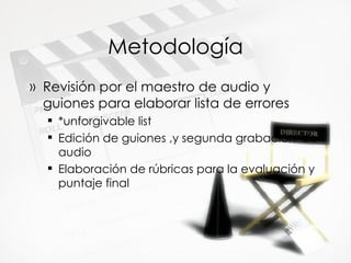 Metodolog ía Revisi ón por el maestro de audio y guiones para elaborar lista de errores *unforgivable list Edición de guiones ,y segunda grabación  de audio Elaboración de rúbricas para la evaluación y puntaje final 
