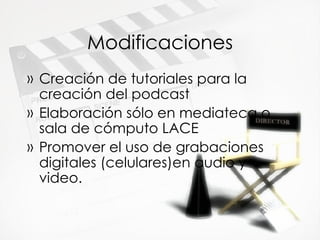 Modificaciones Creaci ón de tutoriales para la creación del podcast Elaboración sólo en mediateca o sala de cómputo LACE Promover el uso de grabaciones digitales (celulares)en audio y video. 