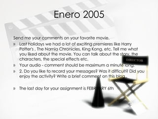 Enero 2005 Send me your comments on your favorite movie. Last holidays we had a lot of exciting premieres like Harry Potter's , The Narnia Chronicles, King Kong, etc. Tell me what you liked about the movie. You can talk about the story, the characters, the special effects etc. Your audio - comment should be maximum a minute long. 2. Do you like to record your messages? Was it difficult? Did you enjoy the activity? Write a brief comment on this blog . The last day for your assignment is FEBRUARY 6th 