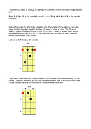 These formula apply to all keys, the conﬁguration of notes remains the same regardless of
key.
Root, 3rd, 5th, 7th is the formula for a maj7 chord. Root, b3rd, 5th, b7th is the formula
for m7 etc.
Each of the notes of a chord has a speciﬁc role. The function of the root is to name the
chord, the 3rd describes tonality, whether the chord is major or minor. The 5th adds
padding, unless it is altered in which case depending on how it is altered it can have a
number of different roles and the 7th describes function, whether the chord needs to
resolve onto another chord or not.
Lets use a Bb7 chord as an example.
The 5th can be omitted as it doesn't offer much to the chord other than fattening out the
sound. I know this trivialises the 5th, the sound the 5th can offer to the texture of a chord
can be wonderful but its role to the function of the chord is minimal.
 