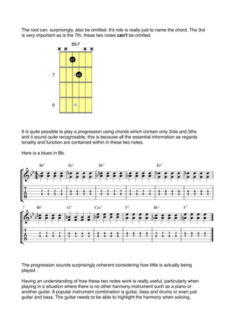 The root can, surprisingly, also be omitted. It's role is really just to name the chord. The 3rd
is very important as is the 7th, these two notes can't be omitted.
It is quite possible to play a progression using chords which contain only 3rds and 5ths
and it sound quite recognisable, this is because all the essential information as regards
tonality and function are contained within in these two notes.
Here is a blues in Bb.
The progression sounds surprisingly coherent considering how little is actually being
played.
Having an understanding of how these two notes work is really useful, particularly when
playing in a situation where there is no other harmony instrument such as a piano or
another guitar. A popular instrument combination is guitar, bass and drums or even just
guitar and bass. The guitar needs to be able to highlight the harmony when soloing,
 