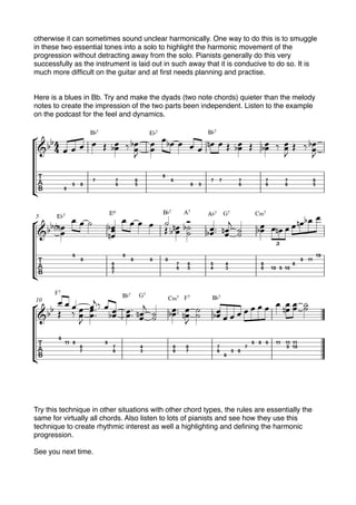 otherwise it can sometimes sound unclear harmonically. One way to do this is to smuggle
in these two essential tones into a solo to highlight the harmonic movement of the
progression without detracting away from the solo. Pianists generally do this very
successfully as the instrument is laid out in such away that it is conducive to do so. It is
much more difﬁcult on the guitar and at ﬁrst needs planning and practise.
Here is a blues in Bb. Try and make the dyads (two note chords) quieter than the melody
notes to create the impression of the two parts been independent. Listen to the example
on the podcast for the feel and dynamics.
Try this technique in other situations with other chord types, the rules are essentially the
same for virtually all chords. Also listen to lots of pianists and see how they use this
technique to create rhythmic interest as well a highlighting and deﬁning the harmonic
progression.
See you next time.
 