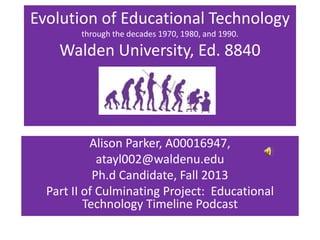 Evolution of Educational Technology
through the decades 1970, 1980, and 1990.

Walden University, Ed. 8840

Alison Parker, A00016947,
atayl002@waldenu.edu
Ph.d Candidate, Fall 2013
Part II of Culminating Project: Educational
Technology Timeline Podcast

 