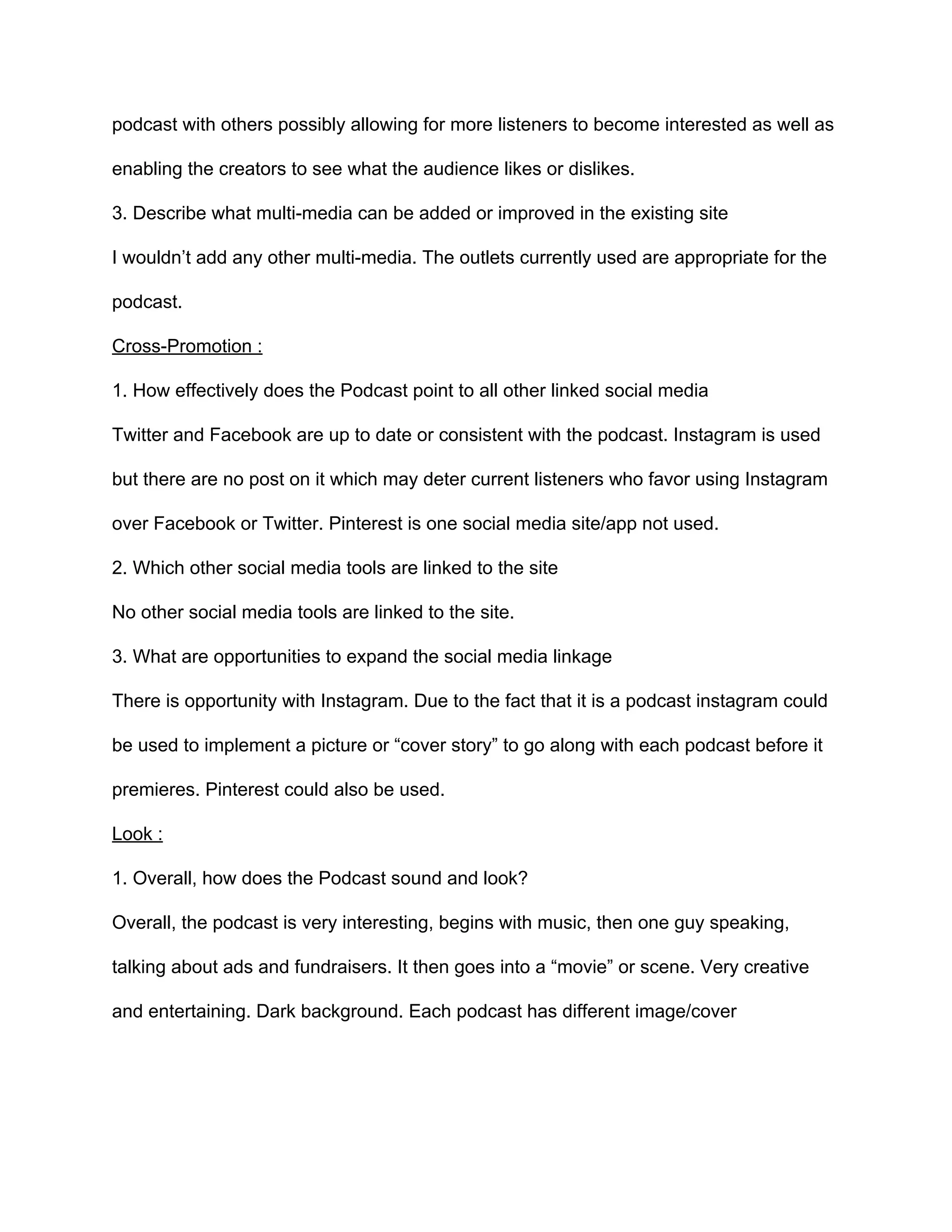 podcast  with  others  possibly  allowing  for  more  listeners  to  become  interested  as  well  as  
enabling  the  creators  to  see  what  the  audience  likes  or  dislikes.    
3.  Describe  what  multi-­media  can  be  added  or  improved  in  the  existing  site    
I  wouldn’t  add  any  other  multi-­media.  The  outlets  currently  used  are  appropriate  for  the  
podcast.  
Cross-­Promotion  :  
1.  How  effectively  does  the  Podcast  point  to  all  other  linked  social  media    
Twitter  and  Facebook  are  up  to  date  or  consistent  with  the  podcast.  Instagram  is  used  
but  there  are  no  post  on  it  which  may  deter  current  listeners  who  favor  using  Instagram  
over  Facebook  or  Twitter.  Pinterest  is  one  social  media  site/app  not  used.  
2.  Which  other  social  media  tools  are  linked  to  the  site    
No  other  social  media  tools  are  linked  to  the  site.  
3.  What  are  opportunities  to  expand  the  social  media  linkage  
There  is  opportunity  with  Instagram.  Due  to  the  fact  that  it  is  a  podcast  instagram  could  
be  used  to  implement  a  picture  or  “cover  story”  to  go  along  with  each  podcast  before  it  
premieres.  Pinterest  could  also  be  used.  
Look  :  
1.  Overall,  how  does  the  Podcast  sound  and  look?    
Overall,  the  podcast  is  very  interesting,  begins  with  music,  then  one  guy  speaking,  
talking  about  ads  and  fundraisers.  It  then  goes  into  a  “movie”  or  scene.  Very  creative  
and  entertaining.  Dark  background.  Each  podcast  has  different  image/cover  
  
 