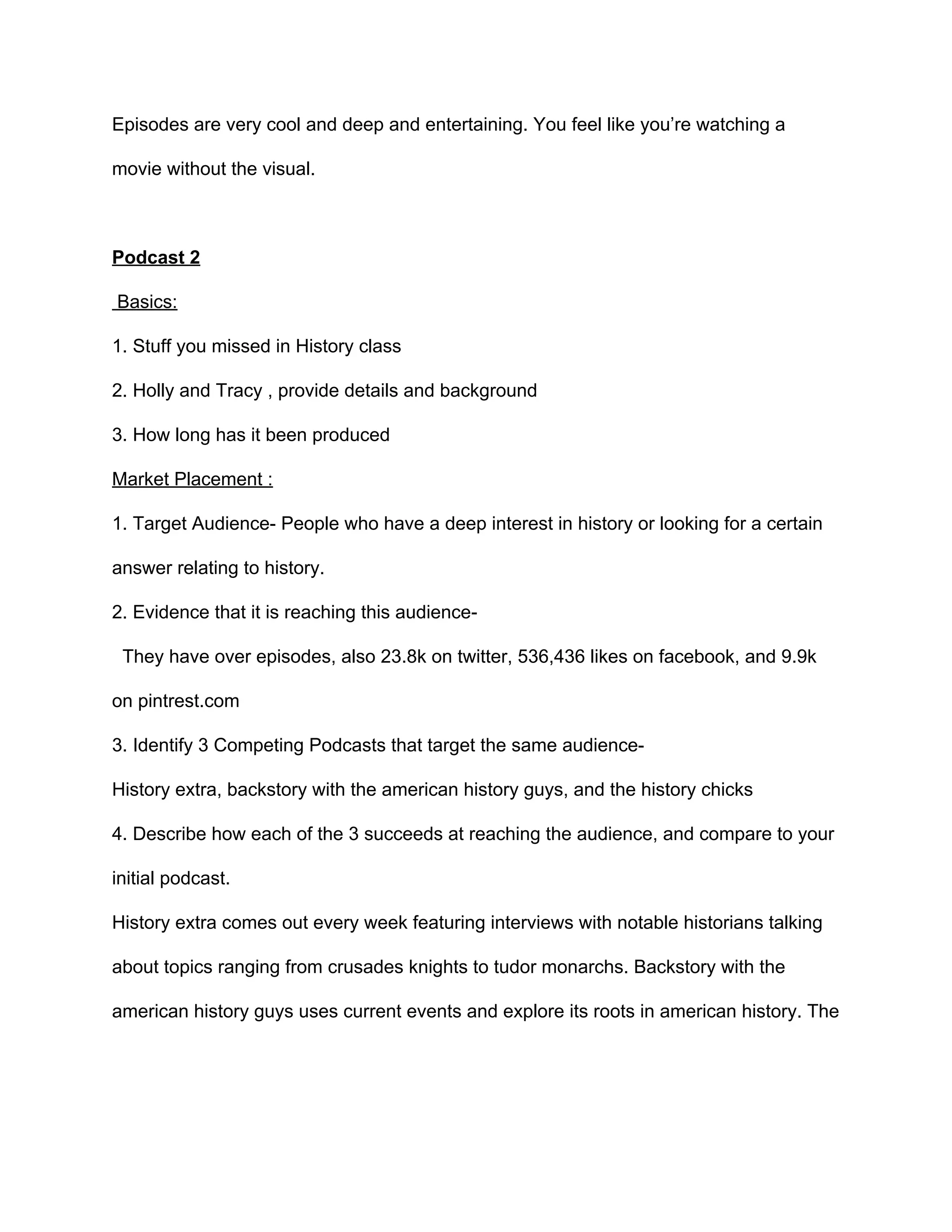 Episodes  are  very  cool  and  deep  and  entertaining.  You  feel  like  you’re  watching  a  
movie  without  the  visual.    
  
Podcast  2    
  Basics:  
1.  Stuff  you  missed  in  History  class  
2.  Holly  and  Tracy  ,  provide  details  and  background    
3.  How  long  has  it  been  produced    
Market  Placement  :  
1.  Target  Audience-­  People  who  have  a  deep  interest  in  history  or  looking  for  a  certain  
answer  relating  to  history.    
2.  Evidence  that  it  is  reaching  this  audience-­  
    They  have  over  episodes,  also  23.8k  on  twitter,  536,436  likes  on  facebook,  and  9.9k  
on  pintrest.com    
3.  Identify  3  Competing  Podcasts  that  target  the  same  audience-­    
History  extra,  backstory  with  the  american  history  guys,  and  the  history  chicks    
4.  Describe  how  each  of  the  3  succeeds  at  reaching  the  audience,  and  compare  to  your  
initial  podcast.    
History  extra  comes  out  every  week  featuring  interviews  with  notable  historians  talking  
about  topics  ranging  from  crusades  knights  to  tudor  monarchs.  Backstory  with  the  
american  history  guys  uses  current  events  and  explore  its  roots  in  american  history.  The  
 