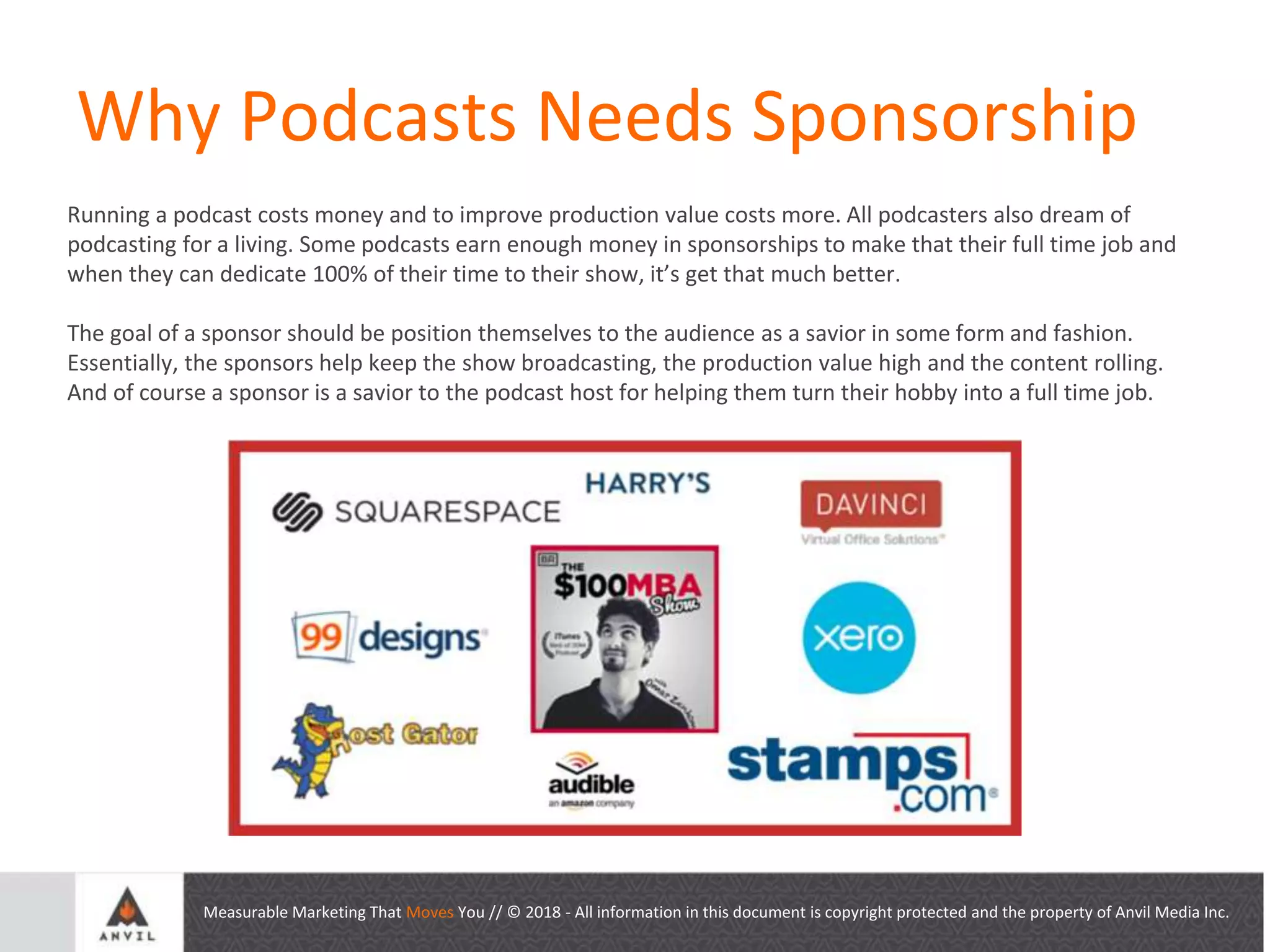 Measurable Marketing That Moves You // © 2018 - All information in this document is copyright protected and the property of Anvil Media Inc.
Why Podcasts Needs Sponsorship
Running a podcast costs money and to improve production value costs more. All podcasters also dream of
podcasting for a living. Some podcasts earn enough money in sponsorships to make that their full time job and
when they can dedicate 100% of their time to their show, it’s get that much better.
The goal of a sponsor should be position themselves to the audience as a savior in some form and fashion.
Essentially, the sponsors help keep the show broadcasting, the production value high and the content rolling.
And of course a sponsor is a savior to the podcast host for helping them turn their hobby into a full time job.
 
