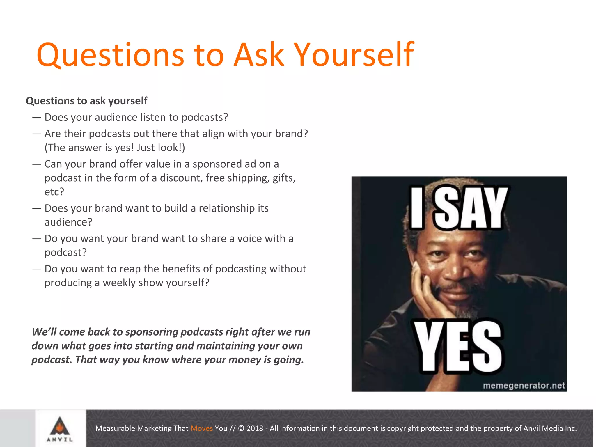Measurable Marketing That Moves You // © 2018 - All information in this document is copyright protected and the property of Anvil Media Inc.
Questions to Ask Yourself
Questions to ask yourself
— Does your audience listen to podcasts?
— Are their podcasts out there that align with your brand?
(The answer is yes! Just look!)
— Can your brand offer value in a sponsored ad on a
podcast in the form of a discount, free shipping, gifts,
etc?
— Does your brand want to build a relationship its
audience?
— Do you want your brand want to share a voice with a
podcast?
— Do you want to reap the benefits of podcasting without
producing a weekly show yourself?
We’ll come back to sponsoring podcasts right after we run
down what goes into starting and maintaining your own
podcast. That way you know where your money is going.
 