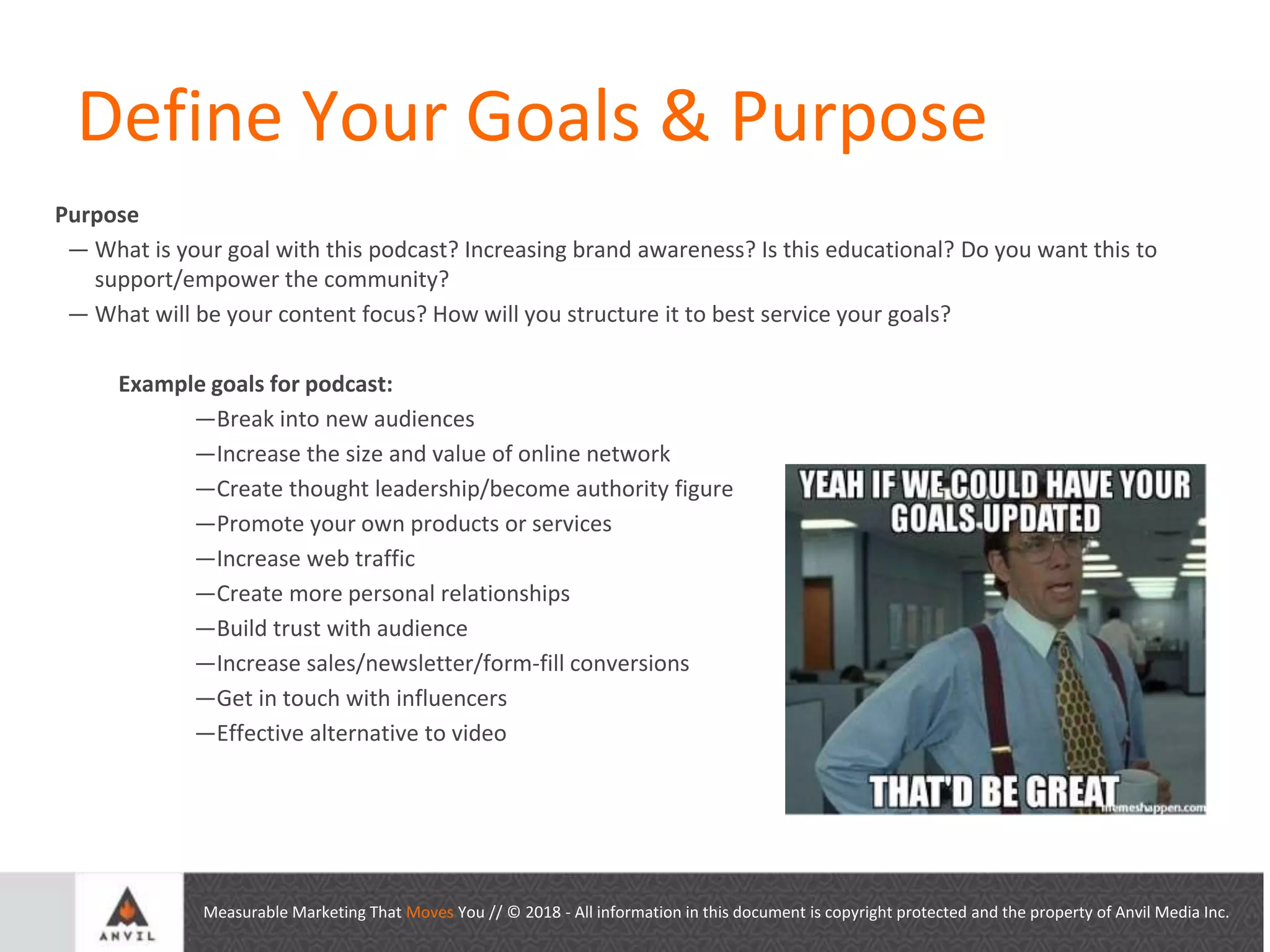 Measurable Marketing That Moves You // © 2018 - All information in this document is copyright protected and the property of Anvil Media Inc.
Define Your Goals & Purpose
Purpose
— What is your goal with this podcast? Increasing brand awareness? Is this educational? Do you want this to
support/empower the community?
— What will be your content focus? How will you structure it to best service your goals?
Example goals for podcast:
—Break into new audiences
—Increase the size and value of online network
—Create thought leadership/become authority figure
—Promote your own products or services
—Increase web traffic
—Create more personal relationships
—Build trust with audience
—Increase sales/newsletter/form-fill conversions
—Get in touch with influencers
—Effective alternative to video
 