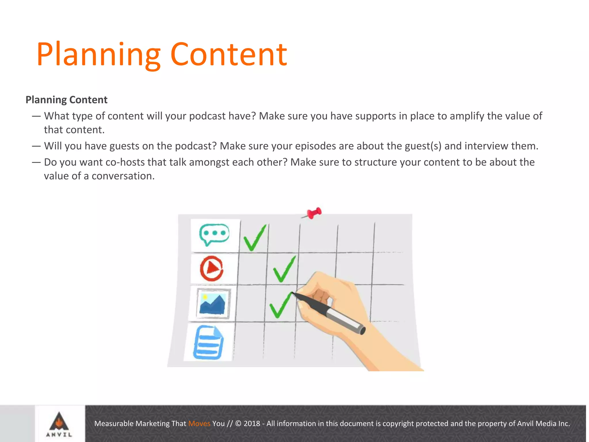Measurable Marketing That Moves You // © 2018 - All information in this document is copyright protected and the property of Anvil Media Inc.
Planning Content
Planning Content
— What type of content will your podcast have? Make sure you have supports in place to amplify the value of
that content.
— Will you have guests on the podcast? Make sure your episodes are about the guest(s) and interview them.
— Do you want co-hosts that talk amongst each other? Make sure to structure your content to be about the
value of a conversation.
 