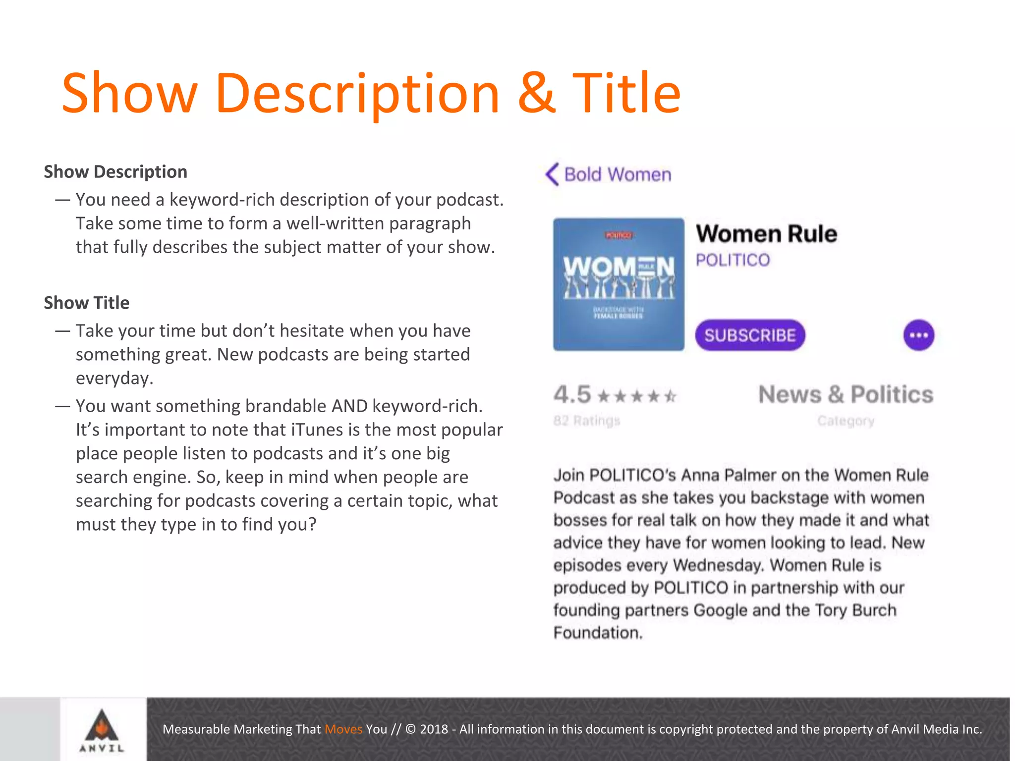 Measurable Marketing That Moves You // © 2018 - All information in this document is copyright protected and the property of Anvil Media Inc.
Show Description & Title
Show Description
— You need a keyword-rich description of your podcast.
Take some time to form a well-written paragraph
that fully describes the subject matter of your show.
Show Title
— Take your time but don’t hesitate when you have
something great. New podcasts are being started
everyday.
— You want something brandable AND keyword-rich.
It’s important to note that iTunes is the most popular
place people listen to podcasts and it’s one big
search engine. So, keep in mind when people are
searching for podcasts covering a certain topic, what
must they type in to find you?
 