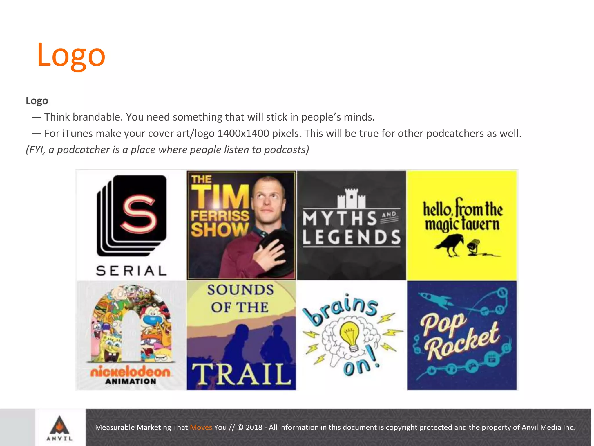 Measurable Marketing That Moves You // © 2018 - All information in this document is copyright protected and the property of Anvil Media Inc.
Logo
Logo
— Think brandable. You need something that will stick in people’s minds.
— For iTunes make your cover art/logo 1400x1400 pixels. This will be true for other podcatchers as well.
(FYI, a podcatcher is a place where people listen to podcasts)
 