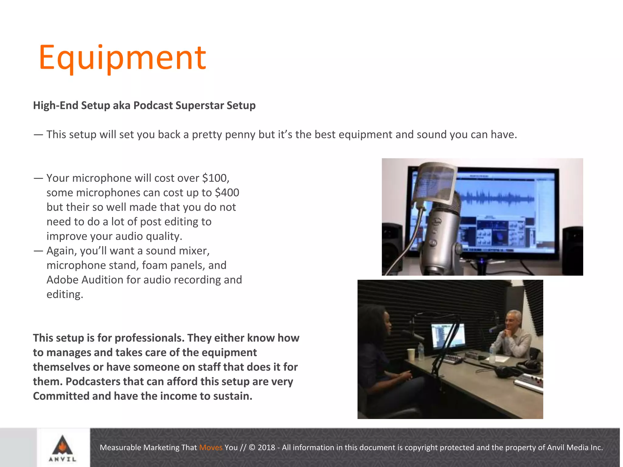 Measurable Marketing That Moves You // © 2018 - All information in this document is copyright protected and the property of Anvil Media Inc.
Equipment
High-End Setup aka Podcast Superstar Setup
— This setup will set you back a pretty penny but it’s the best equipment and sound you can have.
— Your microphone will cost over $100,
some microphones can cost up to $400
but their so well made that you do not
need to do a lot of post editing to
improve your audio quality.
— Again, you’ll want a sound mixer,
microphone stand, foam panels, and
Adobe Audition for audio recording and
editing.
This setup is for professionals. They either know how
to manages and takes care of the equipment
themselves or have someone on staff that does it for
them. Podcasters that can afford this setup are very
Committed and have the income to sustain.
 