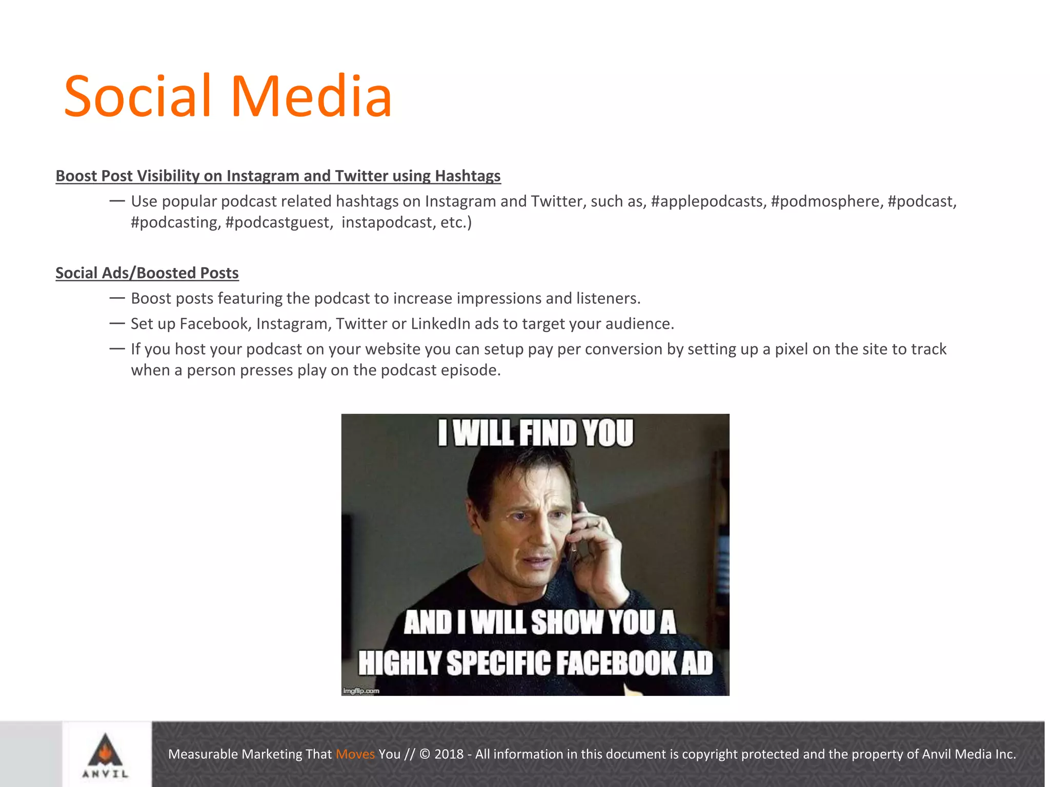 Measurable Marketing That Moves You // © 2018 - All information in this document is copyright protected and the property of Anvil Media Inc.
Social Media
Boost Post Visibility on Instagram and Twitter using Hashtags
— Use popular podcast related hashtags on Instagram and Twitter, such as, #applepodcasts, #podmosphere, #podcast,
#podcasting, #podcastguest, instapodcast, etc.)
Social Ads/Boosted Posts
— Boost posts featuring the podcast to increase impressions and listeners.
— Set up Facebook, Instagram, Twitter or LinkedIn ads to target your audience.
— If you host your podcast on your website you can setup pay per conversion by setting up a pixel on the site to track
when a person presses play on the podcast episode.
 
